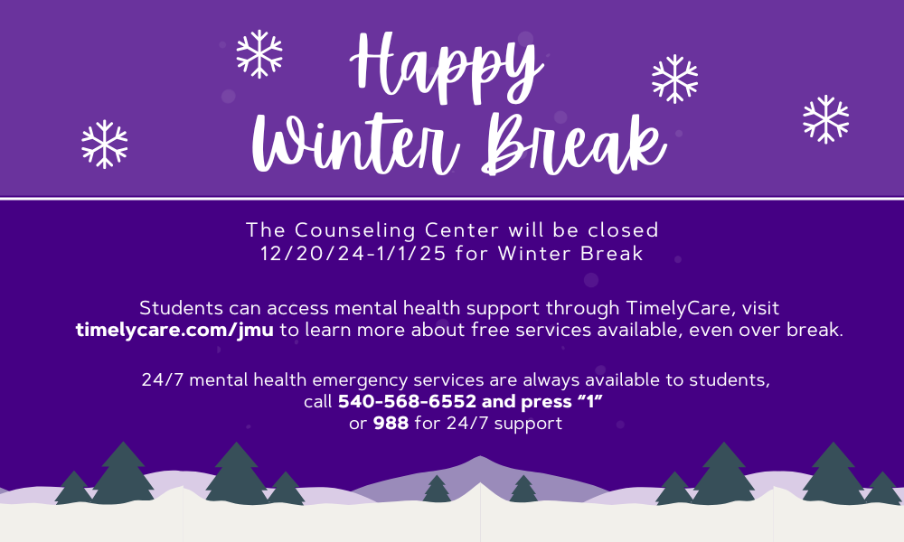 Counseling Center Will Be Closed Winter Break 2024. To access TimelyCare Support (visit: timelycare.com/jmu). To access mental health Emergency Support Are available (call 540-546-6552 press "1"; or call 988) 