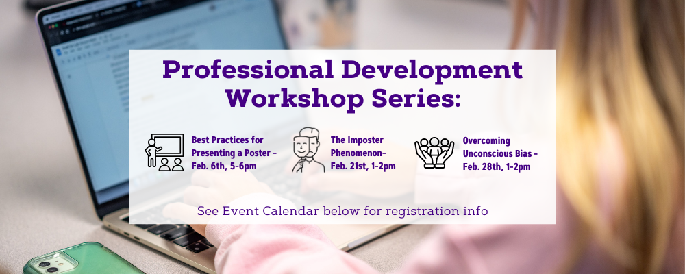 Professional Development Workshop Series. The "Best Practices for Presenting a Poster" Workshop will be on Thursday, February 6th from 5:00pm to 6:00pm. A workshop on The Imposter Phenomenon will be on Friday, February 21st from 1:00 pm to 2:00 pm. A workshop on Overcoming Unconscious Bias will be on Friday, February 28th from 1:00 pm to 2:00 pm. The event calendar has more information regarding registration. 