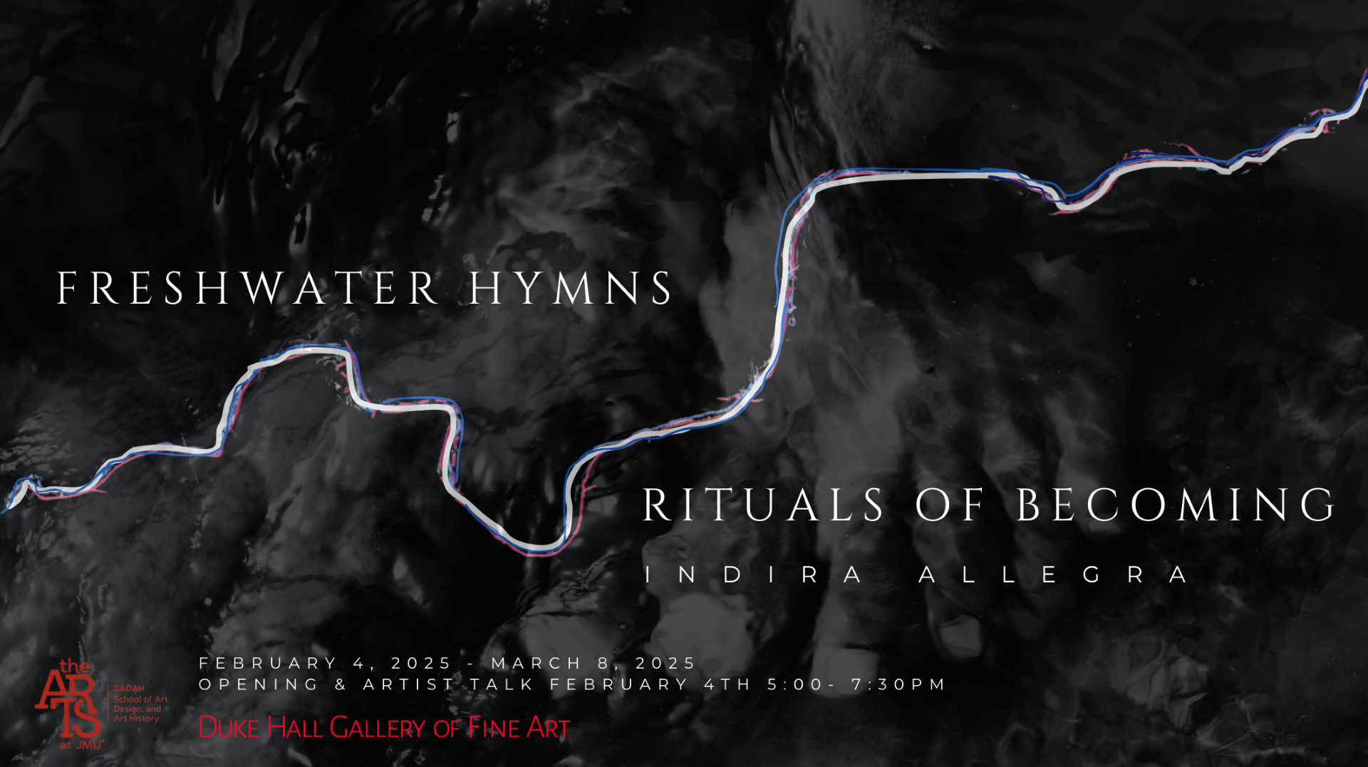 A dark gray and black abstract background with the words: FRESHWATER HYMNS: RITUALS OF BECOMING Indira Allegra, February 4, 2025 - March 8, 2025, Opening & Artists Talk February 4th 5-7PM Duke Hall Gallery of Fine Art and there is a JMU SADAH logo