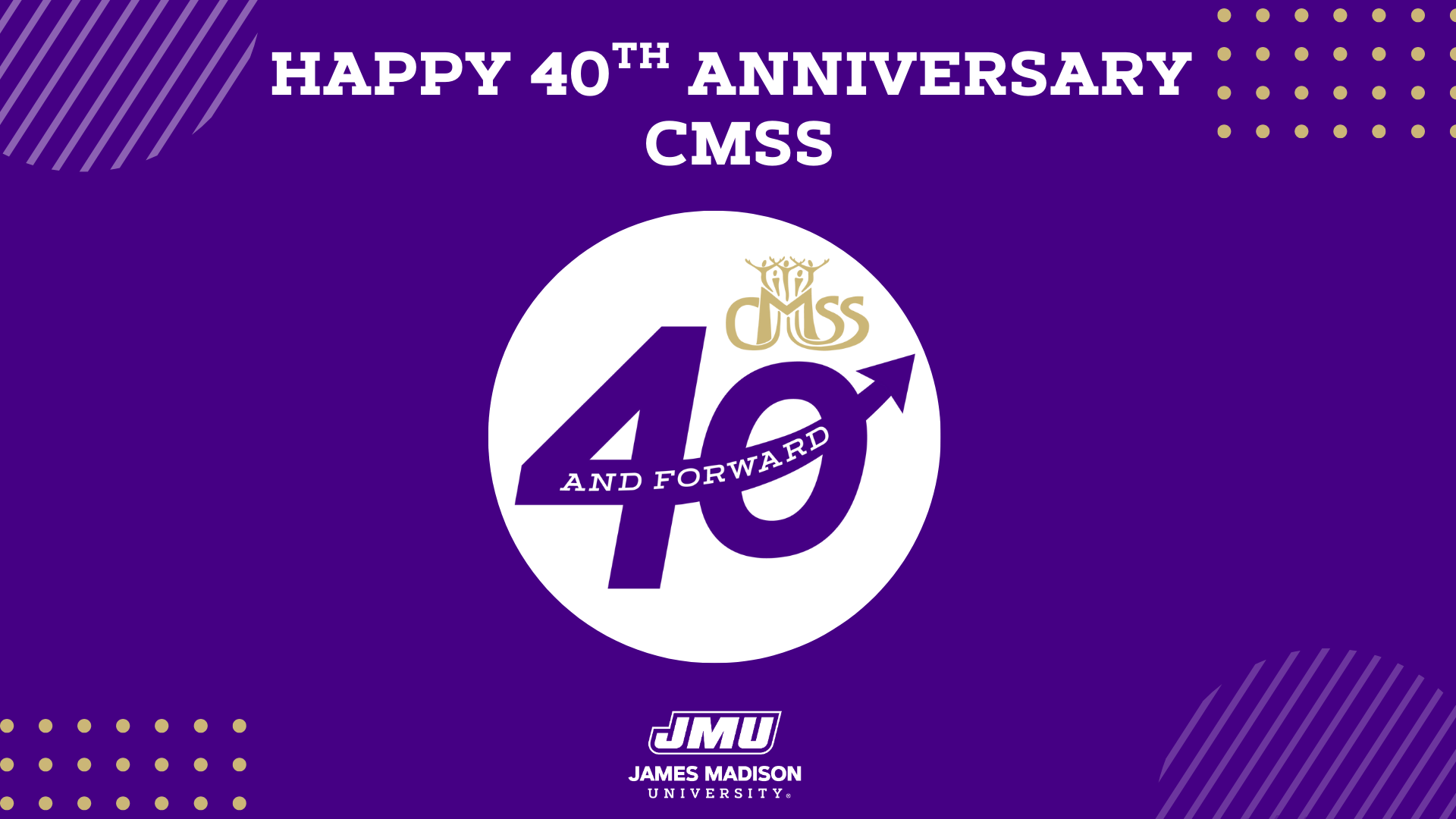 Happy 40th Anniversary CMSS.” In the center, a large white circle contains the number “40” with the words “AND FORWARD” across it, and an arrow incorporated into the zero. Above the number is the CMSS logo in gold. At the bottom, the James Madison University (JMU) logo appears in white. Decorative gold dots and diagonal line patterns are placed in the corners.